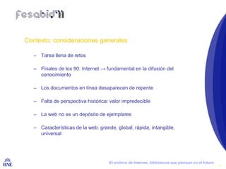 Contexto: consideraciones generales

        – Tarea llena de retos

        – Finales de los 90: Internet → fundamental en la difusión del
          conocimiento

        – Los documentos en línea desaparecen de repente

        – Falta de perspectiva histórica: valor impredecible

        – La web no es un depósito de ejemplares

        – Características de la web: grande, global, rápida, intangible,
          universal




BIBLIOTECA NACIONAL DE ESPAÑA             El archivo de Internet, bibliotecas que piensan en el futuro
                                                                                                         4
 