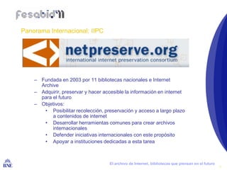 Panorama Internacional: IIPC




        – Fundada en 2003 por 11 bibliotecas nacionales e Internet
          Archive
        – Adquirir, preservar y hacer accesible la información en internet
          para el futuro
        – Objetivos:
           • Posibilitar recolección, preservación y acceso a largo plazo
               a contenidos de internet
           • Desarrollar herramientas comunes para crear archivos
               internacionales
           • Defender iniciativas internacionales con este propósito
           • Apoyar a instituciones dedicadas a esta tarea



BIBLIOTECA NACIONAL DE ESPAÑA            El archivo de Internet, bibliotecas que piensan en el futuro
                                                                                                        5
 
