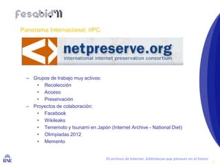 Panorama Internacional: IIPC




     – Grupos de trabajo muy activos:
        • Recolección
        • Acceso
        • Preservación
     – Proyectos de colaboración:
        • Facebook
        • Wikileaks
        • Terremoto y tsunami en Japón (Internet Archive - National Diet)
        • Olimpiadas 2012
        • Memento


BIBLIOTECA NACIONAL DE ESPAÑA          El archivo de Internet, bibliotecas que piensan en el futuro
                                                                                                      6
 