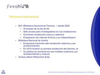 Panorama Internacional


        – BnF (Biblioteca Nacional de Francia) → desde 2002
           • Al amparo de su ley de DL
           • Sólo acceso para investigadores en sus instalaciones
           • Combinan recolección masiva y selectiva
           • Empezaron con Internet Archive y se independizaron
        – Biblioteca Nacional de Austria
           • Empezaron haciendo sólo recolección selectiva y por
                acontecimientos
           • En 2010 hicieron su primera recolección del dominio .at
           • Su política es combinar los tres modelos (selectiva, por
                acontecimientos y masiva)
        – Ambas utilizan Netarchive Suite




BIBLIOTECA NACIONAL DE ESPAÑA           El archivo de Internet, bibliotecas que piensan en el futuro
                                                                                                       7
 