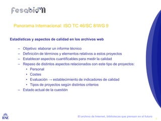 Panorama Internacional: ISO TC 46/SC 8/WG 9

Estadísticas y aspectos de calidad en los archivos web

     – Objetivo: elaborar un informe técnico
     – Definición de términos y elementos relativos a estos proyectos
     – Establecer aspectos cuantificables para medir la calidad
     – Repaso de distintos aspectos relacionados con este tipo de proyectos:
        • Personal
        • Costes
        • Evaluación → establecimiento de indicadores de calidad
        • Tipos de proyectos según distintos criterios
     – Estado actual de la cuestión




 BIBLIOTECA NACIONAL DE ESPAÑA           El archivo de Internet, bibliotecas que piensan en el futuro
                                                                                                        9
 