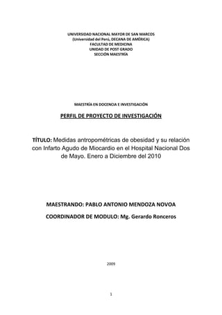 UNIVERSIDAD NACIONAL MAYOR DE SAN MARCOS (Universidad del Perú, DECANA DE AMÉRICA) FACULTAD DE MEDICINA UNIDAD DE POST GRADO SECCIÓN MAESTRÍA MAESTRÍA EN DOCENCIA E INVESTIGACIÓN PERFIL DE PROYECTO DE INVESTIGACIÓN TÍTULO: Medidas antropométricas de obesidad y su relación con Infarto Agudo de Miocardio en el Hospital Nacional Dos de Mayo. Enero a Diciembre del 2010 MAESTRANDO: PABLO ANTONIO MENDOZA NOVOA COORDINADOR DE MODULO: Mg. Gerardo Ronceros 2009 INDICE TOC  
1-3
    PERFIL DE PROYECTO DE INVESTIGACIÓN PAGEREF _Toc245146323  3Planteamiento del problema PAGEREF _Toc245146324  3Marco teórico PAGEREF _Toc245146325  4Formulación del problema PAGEREF _Toc245146326  6Hipótesis: PAGEREF _Toc245146327  7Variables PAGEREF _Toc245146328  7Variables independientes: PAGEREF _Toc245146329  7Variable dependiente PAGEREF _Toc245146330  7Bibliografía PAGEREF _Toc245146331  8 PERFIL DE PROYECTO DE INVESTIGACIÓN Planteamiento del problema El problema consiste en que no hay un estudio realizado en el Perú que compare las distintas medidas antropométricas de obesidad para evaluar su relación con el infarto de miocardio. Existen antecedentes de estas comparaciones a nivel latinoamericano y mundial, y se ha demostrado que existen diferencias entre regiones incluso de países vecinos, por lo que es necesario encontrar en el Perú, cuál sería las medida más apropiada para cuantificar obesidad como predictor de riesgo de infarto de miocardio. CITATION Han83  10250  (Hubert, 1983) En el Perú se realizaron dos registros grandes sobre Infarto de Miocardio, uno realizado a nivel nacional (RENIMA) y otro a nivel de un hospital de Lima (Hospital Arzobispo Loayza). En el primero, se encontró que el índice de masa corporal estaba presente en el 59% de pacientes con infarto de miocardio, siendo el segundo factor de riesgo coronario más importante seguido de la Hipertensión Arterial. CITATION Cri96  10250  (Murray, 1996) Sin embargo, no se tomó en cuenta la obesidad abdominal, conocido como mejor factor predictor de infarto de miocardio, según el registro mundial INTERHEART. En el segundo registro nacional en importancia, realizado en el Hospital Loayza no se tomó en cuenta la obesidad como factor de riesgo coronario. El estudio se basa en la falta de estudios nacionales que incluyan la obesidad abdominal como marcador de obesidad para el riesgo de infarto de miocardio. Los resultados del presente estudio de investigación servirán como base para futuros estudios de mayor número de pacientes para identificar la medida antropométrica que en el Perú se asocie mejor al riesgo de infarto de miocardio, y poder reemplazar las clásicas medidas que aparentemente, según registros nacionales, no tendrían una fuerte asociación con infarto de miocardio. La relevancia del estudio es identificar la mejor medida antropométrica para diagnosticar pacientes con obesidad, al reconocer que es un factor de riesgo modificable de infarto de miocardio y que por tanto, si se reconoce a tiempo podría disminuir considerablemente la incidencia de infarto cardíaco. Esto tiene gran importancia porque dentro de los factores coronarios modificables, según la literatura, en Latinoamérica el principal sería la obesidad abdominal, por encima de la dislipidemia, el tabaquismo y el sedentarismo. Por esta razón no deberíamos subestimar la obesidad con factor de riesgo modificable y por tanto, sumar todos los esfuerzos para reconocerla como factor de riesgo relevante y por lo tanto fomentar su prevención. CITATION Cri96  10250  (Murray, 1996) En el Perú no existen datos que comparen las formas de medir la obesidad y su relación con el infarto de miocardio, por lo tanto no podemos afirmar que, como en algunos países de Latinoamérica, la medición del índice de masa corporal, que es la medida más usada para clasificar la obesidad actualmente, sea inferior que otras medidas como el índice cintura cadera, o la circunferencia abdominal Este estudio correlacionará las distintas medidas antropométricas con el riesgo de presentar infarto de miocardio. Con este primer estudio buscaremos valorar los rangos de obesidad más asociados a infarto de miocardio, tanto para el sexo masculino como para el femenino. Se utilizará un instrumento de recolección de datos que estratificará según los dos parámetros para clasificar obesidad (Indice de Masa Corporal e Indice Cintura Cadera).  Este estudio se puede realizar en una unidad de emergencia porque consiste en realizar las medidas antropométricas a todo paciente que llega con diagnóstico de infarto de miocardio, luego se realizaría un análisis estadístico para correlacionar las variables. Los instrumentos necesarios para recolección de datos son un centímetro y una balanza con tallímetro. El proceso de recolección de datos se llevará a cabo en las salas de emergencia y para lo cual se cuenta con recursos humanos capacitados (médico especialista en cardiología). Los equipos de control de peso (balanza) se calibrarán una vez por mes. La incidencia de pacientes con infarto de miocardio en el hospital Nacional Dos de Mayo supera los 7 casos al mes, por lo que proyectamos una muestra de aproximadamente 70 pacientes por año.  CITATION Cri96  10250 (Murray, 1996) Marco teórico La relación entre obesidad y enfermedad coronaria ha sido identificada en grandes estudios de seguimiento en enfermedades cardiovasculares  teniendo como modelo el estudio de Framingham, seguido de otras investigaciones de similar cantidad de pacientes y en distintas latitudes (1-6).  Sin embargo, el diagnóstico de la obesidad ha evolucionado a lo largo de los años, encontrándose distintas medidas antropométricas para evaluarla y clasificarla.  La medición más conocida y usada por los estudios epidemiológicos previos a la presente década era el índice de masa corporal (IMC). Esta medida demostró una relación clara y directa entre un IMC mayor de 30, definido como obesidad y enfermedad arterial coronaria.  CITATION Pau96  10250 (Pais, 1996) Durante la década de los ochenta se identificó una mayor asociación entre la distribución central del tejido adiposo (obesidad abdominal o central) y el riesgo cardiovascular. Este tipo de obesidad de implicancia metabólica se midió a través de dos parámetros: circunferencia abdominal y el índice de cintura-cadera; en ambos índices se buscaba priorizar la disposición visceral de la grasa, antes que la distribución uniforme, encontrando que muchos pacientes que no eran considerados obesos mediante el IMC, lo eran de acuerdo a las dimensiones abdominales (11-16) El índice cintura cadera es un parámetro que busca medir la obesidad abdominal adecuándolo a la estructura ósea del paciente, lo cual estaría más acorde con una mala distribución de la grasa abdominal real y no dependiente del tamaño del paciente. Se buscó entonces que éste índice también sea predictor de enfermedades cardiovasculares como lo era el IMC, pero sólo se logró demostrar en estudios pequeños.  CITATION Joh  10250 (Canto) La discusión sobre cuál de los métodos para cuantificar la obesidad era el más adecuado como predictor de obesidad surgió cuando se observaban los resultados de estos pequeños estudios, los cuales resultaban controversiales y variaban demasiado de acuerdo a la etnicidad de los pacientes.  Es por esta razón que Yusuf y colaboradores incluyeron en el estudio INTERHEART, las tres medidas antropométricas de obesidad antes mencionadas, para determinar cuál de ellas era la mejor predictora de infarto de miocardio. Este estudio fue realizado en 52 países e incluyó más de 25000 pacientes de los cinco continente CITATION Leo971  10250  (Wilhemsem, 1997). Lo interesante de este estudio fue que se demostró que en todas las latitudes, el índice cintura cadera, era el mejor predictor de infarto de miocardio, muy por encima del índice de masa corporal, ampliamente estudiado con anterioridad. Cuando analizamos sin embargo, el subestudio de Latinoamérica (22), nos damos cuenta que los países estudiados fueron Argentina, Brasil, Colombia, Chile, Guatemala y México, reconociendo en la discusión la gran diferencia étnica que existe entre estas naciones americanas, lo cual tiene implicancia en el estudio de medidas antropométricas. Entonces, al no considerar al Perú entre los países del estudio, no podemos afirmar a ciencia cierta que las extrapolaciones para Latinoamérica se presentarán necesariamente en nuestro país. En el Perú se han realizado dos registros sobre infarto de miocardio y sus factores de riesgo principales. El estudio RENIMA  es un registro nacional de infarto de miocardio que no estudió la obesidad a través de un índice para grasa visceral, sino que utilizó más bien el índice de masa corporal, encontrando que la obesidad es un factor de riesgo prevalente en los pacientes con infarto de miocardio pero en menor importancia que la hipertensión arterial, lo cual difiere con la establecido en el registro más importante a nivel mundial para la mayoría de países de Latinoamérica. El otro estudio realizado en el Perú es el realizado por Carrión y colaboradores en el Hospital Nacional Arzobispo Loayza (HNAL), en el que no se consideró a la obesidad como factor de riesgo coronario. No existe aún un estudio en el Perú que intente relacionar la opción antropométrica del Índice Cintura Cadera para observar si en el Perú también se cumple que esta medida antropométrica es de mayor importancia que el Índice de masa Corporal medida de manera rutinaria para determinar riesgo coronario en el Perú. Es necesario entonces demostrar que esta medida es también un importante predictor de infarto de miocardio en nuestra población, para de esta manera fomentar su medición y apuntar esfuerzos para su corrección y de tal manera disminuir la cada vez más creciente prevalencia de infarto de miocardio en nuestro país. Formulación del problema ¿Cuál es la relación entre las distintas medidas antropométricas de obesidad y el infarto agudo de miocardio en pacientes del Hospital Nacional Dos de Mayo? Hipótesis: No todas las medidas antropométricas de obesidad tienen igual relación con infarto agudo de miocardio en pacientes del Hospital Nacional Dos de Mayo. Variables Variables independientes: Obesidad por índice de masa corporal: Definida como la división del peso del paciente (en kilogramos) dividido entre la talla del paciente al cuadrado  (en metros cuadrados) mayor de 30 kg/m2, realizado con una balanza con tallímetro calibrada en sala de emergencia del Hospital Nacional Dos de Mayo Obesidad por Indice de Cintura Cadera: Resultado de la división entre la división de la máxima circunferencia abdominal medida sin ropa y con el paciente de pie entre el reborde costal y la cresta ilíaca (en centímetros) dividido entre la circunferencia de caderas, medida con el paciente de pie a la altura media de la región glútea (en centímetros);  Variable dependiente Infarto Agudo de Miocardio: Definido como el cuadro menor de una semana de duración que cursó con alteración electrocardiográfica a nivel del segmento ST (elevación o infradesnivel mayor de 1 mm) o presencia de ondas Q patológicas de reciente aparición acompañada necesariamente elevación y trazado de curva de enzimas cardiacas (CPK MB y/o Troponina) y que presente síntomas típicos (angina de pecho al reposo) o atípicos (equivalente anginoso) Bibliografía BIBLIOGRAPHY Canto, J. (n.d.). Major risk factors for cardiovascular disease .Hubert, H. (1983). Obesity as an independent risk factor for cardiovascular disease: a 26 year follows up of participants in the Framingham Heart Study. Circulation , 968-977.Murray, C. (1996). The global burden of disease: a comprehensive assessment of mortality and disability from diseases, injuries, and risk factors in 1990 and projected to 2020. . Boston: Harvard School of Public Health.Pais, P. (1996). Risk factors for acute myocardial infarction in Indians: a case-control study. Lancet , 358-363.Wilhemsem, L. (1997). Coronary heart disease. European Heart Journal , 572-581.Yusuf, S. (1999). Global burden of cardiovascular diseases. Part I: general considerations, the epidemiologic transition, risk factors. Circulation . 