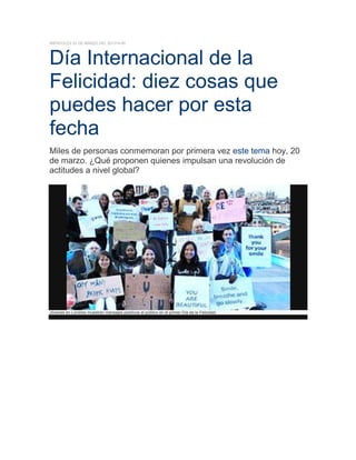 MIÉRCOLES 20 DE MARZO DEL 201314:45

Día Internacional de la
Felicidad: diez cosas que
puedes hacer por esta
fecha
Miles de personas conmemoran por primera vez este tema hoy, 20
de marzo. ¿Qué proponen quienes impulsan una revolución de
actitudes a nivel global?

Jóvenes en Londres muestran mensajes positivos al público en el primer Día de la Felicidad.

 