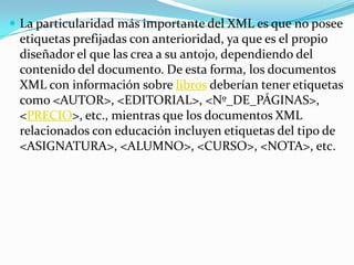 La particularidad más importante del XML es que no posee etiquetas prefijadas con anterioridad, ya que es el propio diseñador el que las crea a su antojo, dependiendo del contenido del documento. De esta forma, los documentos XML con información sobre libros deberían tener etiquetas como <AUTOR>, <EDITORIAL>, <Nº_DE_PÁGINAS>, <PRECIO>, etc., mientras que los documentos XML relacionados con educación incluyen etiquetas del tipo de <ASIGNATURA>, <ALUMNO>, <CURSO>, <NOTA>, etc.