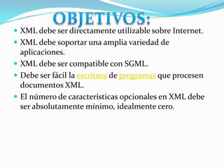 OBJETIVOS:XML debe ser directamente utilizable sobre Internet.XML debe soportar una amplia variedad de aplicaciones.XML debe ser compatible con SGML.Debe ser fácil la escritura de programas que procesen documentos XML.El número de características opcionales en XML debe ser absolutamente mínimo, idealmente cero.