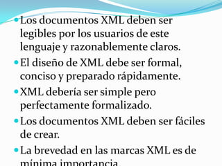 Los documentos XML deben ser legibles por los usuarios de este lenguaje y razonablemente claros.El diseño de XML debe ser formal, conciso y preparado rápidamente.XML debería ser simple pero perfectamente formalizado.Los documentos XML deben ser fáciles de crear.La brevedad en las marcas XML es de mínima importancia.