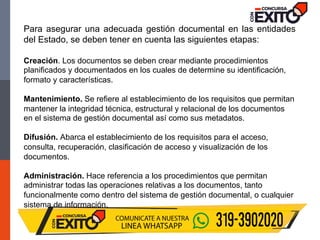 Para asegurar una adecuada gestión documental en las entidades
del Estado, se deben tener en cuenta las siguientes etapas:
Creación. Los documentos se deben crear mediante procedimientos
planificados y documentados en los cuales de determine su identificación,
formato y características.
Mantenimiento. Se refiere al establecimiento de los requisitos que permitan
mantener la integridad técnica, estructural y relacional de los documentos
en el sistema de gestión documental así como sus metadatos.
Difusión. Abarca el establecimiento de los requisitos para el acceso,
consulta, recuperación, clasificación de acceso y visualización de los
documentos.
Administración. Hace referencia a los procedimientos que permitan
administrar todas las operaciones relativas a los documentos, tanto
funcionalmente como dentro del sistema de gestión documental, o cualquier
sistema de información.
 
