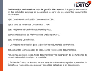 Instrumentos archivísticos para la gestión documental. La gestión documental
en las entidades públicas se desarrollará a partir de los siguientes instrumentos
archivísticos.
a) El Cuadro de Clasificación Documental (CCD).
b) La Tabla de Retención Documental (TRD).
c) El Programa de Gestión Documental (PGD).
d) Plan Institucional de Archivos de la Entidad (PINAR).
e) El Inventario Documental.
f) Un modelo de requisitos para la gestión de documentos electrónicos.
g) Los bancos terminológicos de tipos, series y sub-series documentales.
h) Los mapas de procesos, flujos documentales y la descripción de las funciones de
las unidades administrativas de la entidad.
i) Tablas de Control de Acceso para el establecimiento de categorías adecuadas de
derechos y restricciones de acceso y seguridad aplicables a los documentos.
 