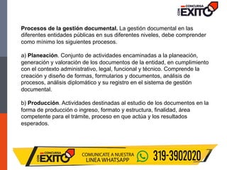 Procesos de la gestión documental. La gestión documental en las
diferentes entidades públicas en sus diferentes niveles, debe comprender
como mínimo los siguientes procesos.
a) Planeación. Conjunto de actividades encaminadas a la planeación,
generación y valoración de los documentos de la entidad, en cumplimiento
con el contexto administrativo, legal, funcional y técnico. Comprende la
creación y diseño de formas, formularios y documentos, análisis de
procesos, análisis diplomático y su registro en el sistema de gestión
documental.
b) Producción. Actividades destinadas al estudio de los documentos en la
forma de producción o ingreso, formato y estructura, finalidad, área
competente para el trámite, proceso en que actúa y los resultados
esperados.
 