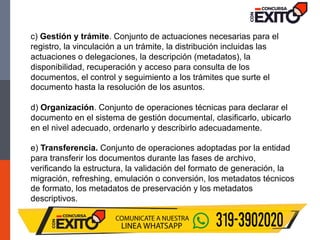 c) Gestión y trámite. Conjunto de actuaciones necesarias para el
registro, la vinculación a un trámite, la distribución incluidas las
actuaciones o delegaciones, la descripción (metadatos), la
disponibilidad, recuperación y acceso para consulta de los
documentos, el control y seguimiento a los trámites que surte el
documento hasta la resolución de los asuntos.
d) Organización. Conjunto de operaciones técnicas para declarar el
documento en el sistema de gestión documental, clasificarlo, ubicarlo
en el nivel adecuado, ordenarlo y describirlo adecuadamente.
e) Transferencia. Conjunto de operaciones adoptadas por la entidad
para transferir los documentos durante las fases de archivo,
verificando la estructura, la validación del formato de generación, la
migración, refreshing, emulación o conversión, los metadatos técnicos
de formato, los metadatos de preservación y los metadatos
descriptivos.
 