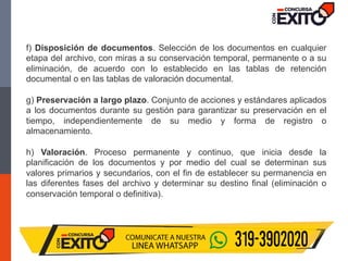 f) Disposición de documentos. Selección de los documentos en cualquier
etapa del archivo, con miras a su conservación temporal, permanente o a su
eliminación, de acuerdo con lo establecido en las tablas de retención
documental o en las tablas de valoración documental.
g) Preservación a largo plazo. Conjunto de acciones y estándares aplicados
a los documentos durante su gestión para garantizar su preservación en el
tiempo, independientemente de su medio y forma de registro o
almacenamiento.
h) Valoración. Proceso permanente y continuo, que inicia desde la
planificación de los documentos y por medio del cual se determinan sus
valores primarios y secundarios, con el fin de establecer su permanencia en
las diferentes fases del archivo y determinar su destino final (eliminación o
conservación temporal o definitiva).
 