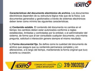 Características del documento electrónico de archivo. Los documentos
electrónicos dependen de su estructura lógica más que de la física. Los
documentos generados y gestionados a través de sistemas electrónicos
deben tener como mínimo las siguientes características.
a) Contenido estable. El contenido del documento no cambia en el
tiempo; los cambios deben estar autorizados conforme a reglas
establecidas, limitadas y controladas por la entidad, o el administrador del
sistema, de forma que al ser consultado cualquier documento, una misma
pregunta, solicitud o interacción genere siempre el mismo resultado.
b) Forma documental fija. Se define como la cualidad del documento de
archivo que asegura que su contenido permanece completo y sin
alteraciones, a lo largo del tiempo, manteniendo la forma original que tuvo
durante su creación.
 
