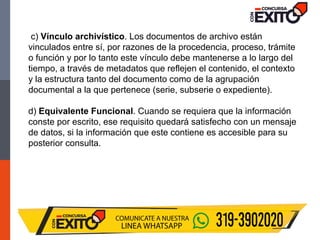 c) Vínculo archivístico. Los documentos de archivo están
vinculados entre sí, por razones de la procedencia, proceso, trámite
o función y por lo tanto este vínculo debe mantenerse a lo largo del
tiempo, a través de metadatos que reflejen el contenido, el contexto
y la estructura tanto del documento como de la agrupación
documental a la que pertenece (serie, subserie o expediente).
d) Equivalente Funcional. Cuando se requiera que la información
conste por escrito, ese requisito quedará satisfecho con un mensaje
de datos, si la información que este contiene es accesible para su
posterior consulta.
 