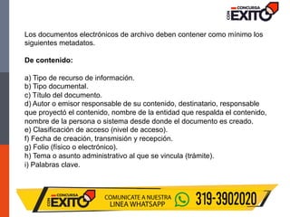 Los documentos electrónicos de archivo deben contener como mínimo los
siguientes metadatos.
De contenido:
a) Tipo de recurso de información.
b) Tipo documental.
c) Título del documento.
d) Autor o emisor responsable de su contenido, destinatario, responsable
que proyectó el contenido, nombre de la entidad que respalda el contenido,
nombre de la persona o sistema desde donde el documento es creado.
e) Clasificación de acceso (nivel de acceso).
f) Fecha de creación, transmisión y recepción.
g) Folio (físico o electrónico).
h) Tema o asunto administrativo al que se vincula (trámite).
i) Palabras clave.
 