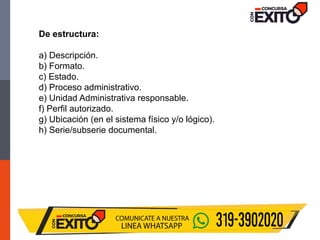 De estructura:
a) Descripción.
b) Formato.
c) Estado.
d) Proceso administrativo.
e) Unidad Administrativa responsable.
f) Perfil autorizado.
g) Ubicación (en el sistema físico y/o lógico).
h) Serie/subserie documental.
 