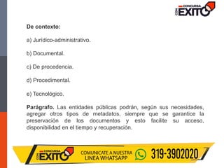 De contexto:
a) Jurídico-administrativo.
b) Documental.
c) De procedencia.
d) Procedimental.
e) Tecnológico.
Parágrafo. Las entidades públicas podrán, según sus necesidades,
agregar otros tipos de metadatos, siempre que se garantice la
preservación de los documentos y esto facilite su acceso,
disponibilidad en el tiempo y recuperación.
 