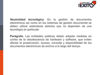 Neutralidad tecnológica. En la gestión de documentos
electrónicos así como en los sistemas de gestión documental se
deben utilizar estándares abiertos que no dependan de una
tecnología en particular.
Parágrafo. Las entidades públicas deben adoptar medidas en
contra de la obsolescencia de hardware y software, que eviten
afectar la preservación, acceso, consulta y disponibilidad de los
documentos electrónicos de archivo a lo largo del tiempo.
 