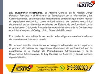 Del expediente electrónico. El Archivo General de la Nación Jorge
Palacios Preciado y el Ministerio de Tecnologías de la Información y las
Comunicaciones, establecerá los lineamientos generales que deben regular
el expediente electrónico como unidad mínima del archivo electrónico
documental en las diferentes entidades del Estado, de conformidad con lo
establecido en Código de Procedimiento Administrativo y de lo Contencioso
Administrativo y en el Código Único General del Proceso.
El expediente debe reflejar la secuencia de las diligencias realizadas dentro
de una misma actuación o trámite.
Se deberán adoptar mecanismos tecnológicos adecuados para cumplir con
el proceso de foliado del expediente electrónico de conformidad con lo
establecido en el Código de Procedimiento Administrativo y de lo
Contencioso Administrativo, la Ley General de Archivos y demás normas
reglamentarias.
 