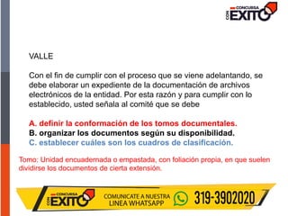 Tomo: Unidad encuadernada o empastada, con foliación propia, en que suelen
dividirse los documentos de cierta extensión.
VALLE
Con el fin de cumplir con el proceso que se viene adelantando, se
debe elaborar un expediente de la documentación de archivos
electrónicos de la entidad. Por esta razón y para cumplir con lo
establecido, usted señala al comité que se debe
A. definir la conformación de los tomos documentales.
B. organizar los documentos según su disponibilidad.
C. establecer cuáles son los cuadros de clasificación.
 