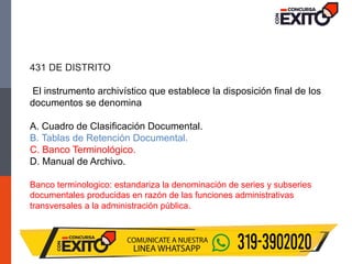 431 DE DISTRITO
El instrumento archivístico que establece la disposición final de los
documentos se denomina
A. Cuadro de Clasificación Documental.
B. Tablas de Retención Documental.
C. Banco Terminológico.
D. Manual de Archivo.
Banco terminologico: estandariza la denominación de series y subseries
documentales producidas en razón de las funciones administrativas
transversales a la administración pública.
 