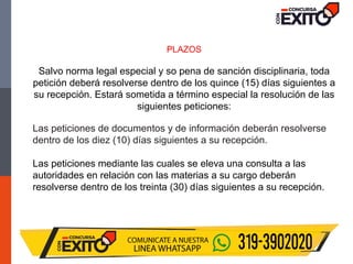 PLAZOS
Salvo norma legal especial y so pena de sanción disciplinaria, toda
petición deberá resolverse dentro de los quince (15) días siguientes a
su recepción. Estará sometida a término especial la resolución de las
siguientes peticiones:
Las peticiones de documentos y de información deberán resolverse
dentro de los diez (10) días siguientes a su recepción.
Las peticiones mediante las cuales se eleva una consulta a las
autoridades en relación con las materias a su cargo deberán
resolverse dentro de los treinta (30) días siguientes a su recepción.
 