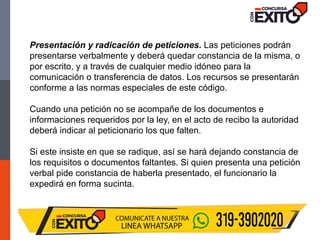 Presentación y radicación de peticiones. Las peticiones podrán
presentarse verbalmente y deberá quedar constancia de la misma, o
por escrito, y a través de cualquier medio idóneo para la
comunicación o transferencia de datos. Los recursos se presentarán
conforme a las normas especiales de este código.
Cuando una petición no se acompañe de los documentos e
informaciones requeridos por la ley, en el acto de recibo la autoridad
deberá indicar al peticionario los que falten.
Si este insiste en que se radique, así se hará dejando constancia de
los requisitos o documentos faltantes. Si quien presenta una petición
verbal pide constancia de haberla presentado, el funcionario la
expedirá en forma sucinta.
 