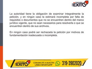 La autoridad tiene la obligación de examinar integralmente la
petición, y en ningún caso la estimará incompleta por falta de
requisitos o documentos que no se encuentren dentro del marco
jurídico vigente, que no sean necesarios para resolverla o que se
encuentren dentro de sus archivos.
En ningún caso podrá ser rechazada la petición por motivos de
fundamentación inadecuada o incompleta.
 