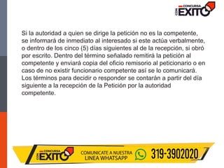 Si la autoridad a quien se dirige la petición no es la competente,
se informará de inmediato al interesado si este actúa verbalmente,
o dentro de los cinco (5) días siguientes al de la recepción, si obró
por escrito. Dentro del término señalado remitirá la petición al
competente y enviará copia del oficio remisorio al peticionario o en
caso de no existir funcionario competente así se lo comunicará.
Los términos para decidir o responder se contarán a partir del día
siguiente a la recepción de la Petición por la autoridad
competente.
 
