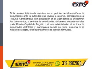 Si la persona interesada insistiere en su petición de información o de
documentos ante la autoridad que invoca la reserva, corresponderá al
Tribunal Administrativo con jurisdicción en el lugar donde se encuentren
los documentos, si se trata de autoridades nacionales, departamentales
o del Distrito Capital de Bogotá, o al juez administrativo si se trata de
autoridades distritales y municipales decidir en única instancia si se
niega o se acepta, total o parcialmente la petición formulada.
 