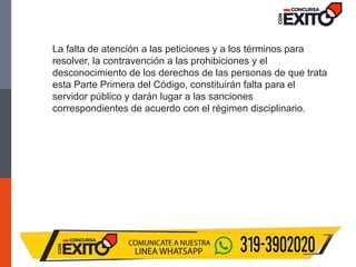 La falta de atención a las peticiones y a los términos para
resolver, la contravención a las prohibiciones y el
desconocimiento de los derechos de las personas de que trata
esta Parte Primera del Código, constituirán falta para el
servidor público y darán lugar a las sanciones
correspondientes de acuerdo con el régimen disciplinario.
 