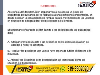 Ante una autoridad del Orden Departamental se acerca un grupo de
ciudadanos preguntando por la respuesta a unas peticiones presentadas, en
donde solicitan la construcción de rampas para la movilización de los usuarios
en situación de discapacidad, en los edificios de la entidad.
El funcionario encargado de dar trámite a las solicitudes de los ciudadanos
debe
A. Otorgar pronta respuesta a las peticiones con la debida motivación de
acceder o negar lo solicitado.
B. Resolver las peticiones una vez se haya ordenado tutelar el derecho a la
movilidad.
C. Atender las peticiones de la población por ser identificada como en
situación de discapacidad.
EJERCICIOS
 