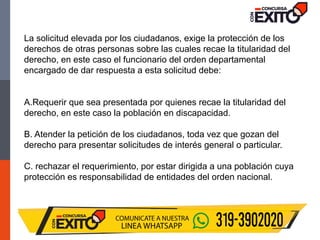 La solicitud elevada por los ciudadanos, exige la protección de los
derechos de otras personas sobre las cuales recae la titularidad del
derecho, en este caso el funcionario del orden departamental
encargado de dar respuesta a esta solicitud debe:
A.Requerir que sea presentada por quienes recae la titularidad del
derecho, en este caso la población en discapacidad.
B. Atender la petición de los ciudadanos, toda vez que gozan del
derecho para presentar solicitudes de interés general o particular.
C. rechazar el requerimiento, por estar dirigida a una población cuya
protección es responsabilidad de entidades del orden nacional.
 