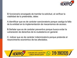 El funcionario encargado de tramitar la solicitud, al verificar la
viabilidad de lo pretendido, debe:
A.Identificar que es de carácter sancionatorio porque castiga la falla
de la entidad en la implementación de mecanismos de acceso.
B.Señalar que es de carácter preventivo porque busca evitar la
vulneración de derechos de la ciudadanía en general.
C. indicar que es de carácter indemnizatorio porque pretende el
resarcimiento económico de los afectados.
 