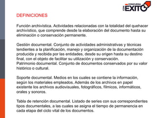 DEFINICIONES
Función archivística. Actividades relacionadas con la totalidad del quehacer
archivístico, que comprende desde la elaboración del documento hasta su
eliminación o conservación permanente.
Gestión documental. Conjunto de actividades administrativas y técnicas
tendientes a la planificación, manejo y organización de la documentación
producida y recibida por las entidades, desde su origen hasta su destino
final, con el objeto de facilitar su utilización y conservación.
Patrimonio documental. Conjunto de documentos conservados por su valor
histórico o cultural.
Soporte documental. Medios en los cuales se contiene la información,
según los materiales empleados. Además de los archivos en papel
existente los archivos audiovisuales, fotográficos, fílmicos, informáticos,
orales y sonoros.
Tabla de retención documental. Listado de series con sus correspondientes
tipos documentales, a las cuales se asigna el tiempo de permanencia en
cada etapa del ciclo vital de los documentos.
 