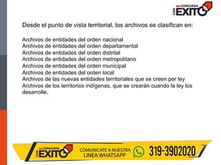 Desde el punto de vista territorial, los archivos se clasifican en:
Archivos de entidades del orden nacional
Archivos de entidades del orden departamental
Archivos de entidades del orden distrital
Archivos de entidades del orden metropolitano
Archivos de entidades del orden municipal
Archivos de entidades del orden local
Archivos de las nuevas entidades territoriales que se creen por ley
Archivos de los territorios indígenas, que se crearán cuando la ley los
desarrolle.
 