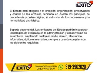 El Estado está obligado a la creación, organización, preservación
y control de los archivos, teniendo en cuenta los principios de
procedencia y orden original, el ciclo vital de los documentos y la
normatividad archivística.
Soporte documental. Las entidades del Estado podrán incorporar
tecnologías de avanzada en la administración y conservación de
su archivos, empleando cualquier medio técnico, electrónico,
informático, óptico o telemático, siempre y cuando cumplan con
los siguientes requisitos:
 