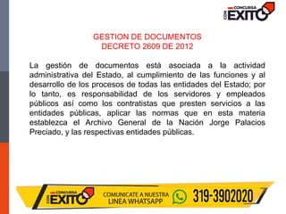 GESTION DE DOCUMENTOS
DECRETO 2609 DE 2012
La gestión de documentos está asociada a la actividad
administrativa del Estado, al cumplimiento de las funciones y al
desarrollo de los procesos de todas las entidades del Estado; por
lo tanto, es responsabilidad de los servidores y empleados
públicos así como los contratistas que presten servicios a las
entidades públicas, aplicar las normas que en esta materia
establezca el Archivo General de la Nación Jorge Palacios
Preciado, y las respectivas entidades públicas.
 