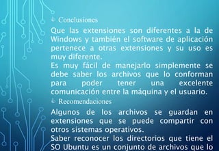  Conclusiones
Que las extensiones son diferentes a la de
Windows y también el software de aplicación
pertenece a otras extensiones y su uso es
muy diferente.
Es muy fácil de manejarlo simplemente se
debe saber los archivos que lo conforman
para poder tener una excelente
comunicación entre la máquina y el usuario.
 Recomendaciones
Algunos de los archivos se guardan en
extensiones que se puede compartir con
otros sistemas operativos.
Saber reconocer los directorios que tiene el
SO Ubuntu es un conjunto de archivos que lo
 