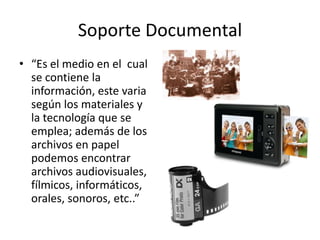 Soporte Documental
• “Es el medio en el cual
  se contiene la
  información, este varia
  según los materiales y
  la tecnología que se
  emplea; además de los
  archivos en papel
  podemos encontrar
  archivos audiovisuales,
  fílmicos, informáticos,
  orales, sonoros, etc..”
 