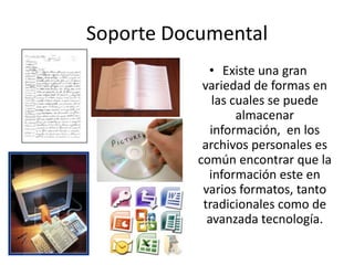 Soporte Documental
             • Existe una gran
            variedad de formas en
              las cuales se puede
                   almacenar
              información, en los
            archivos personales es
           común encontrar que la
             información este en
            varios formatos, tanto
            tradicionales como de
             avanzada tecnología.
 