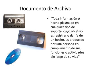 Documento de Archivo
          • “Toda información o
            hecho plasmado en
            cualquier tipo de
            soporte, cuyo objetivo
            es registrar o dar fe de
            un hecho, es producido
            por una persona en
            cumplimiento de sus
            funciones o actividades
            alo largo de su vida”
 