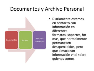 Documentos y Archivo Personal
                                   • Diariamente estamos
                                     en contacto con
                                     información en
                                     diferentes
                                     formatos, soportes, for
Documentos   Archivo
                       Memoria       mas, que normalmente
                       Identidad
                                     permanecen
                                     desapercibidos, pero
                                     que almacenan
                                     información vital sobre
                                     quienes somos.
 