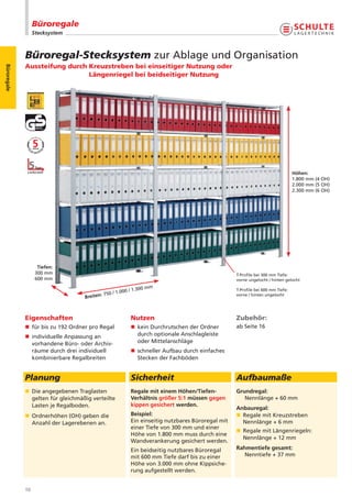 Büroregale
                  Stecksystem



             Büroregal-Stecksystem zur Ablage und Organisation
             Aussteifung durch Kreuzstreben bei einseitiger Nutzung oder
Büroregale




                               Längenriegel bei beidseitiger Nutzung




                                                                                                                                Höhen:
                                                                                                                                1.800 mm (4 OH)
                                                                                                                                2.000 mm (5 OH)
                                                                                                                                2.300 mm (6 OH)




                    Tiefen:
                   300 mm                                                                         T-Profile bei 300 mm Tiefe:
                   600 mm                                                                         vorne ungelocht / hinten gelocht

                                                               0 mm
                                                       0 / 1.30                                   T-Profile bei 600 mm Tiefe:
                                           : 750 / 1.00
                                   Breiten
                                                                                                  vorne / hinten ungelocht




             Eigenschaften                                Nutzen                                  Zubehör:
             n für bis zu 192 Ordner pro Regal            n kein Durchrutschen der Ordner         ab Seite 16
             n individuelle Anpassung an                    durch optionale Anschlagleiste
               vorhandene Büro- oder Archiv-                oder Mittelanschläge
               räume durch drei individuell               n schneller Aufbau durch einfaches
               kombinierbare Regalbreiten                   Stecken der Fachböden


             Planung                                      Sicherheit                              Aufbaumaße
             n Die angegebenen Traglasten                 Regale mit einem Höhen/Tiefen-          Grundregal:
               gelten für gleichmäßig verteilte           Verhältnis größer 5:1 müssen gegen         Nennlänge + 60 mm
               Lasten je Regalboden.                      kippen gesichert werden.
                                                                                                  Anbauregal:
             n Ordnerhöhen (OH) geben die                 Beispiel:                               n Regale mit Kreuzstreben
               Anzahl der Lagerebenen an.                 Ein einseitig nutzbares Büroregal mit     Nennlänge + 6 mm
                                                          einer Tiefe von 300 mm und einer
                                                                                                  n Regale mit Längenriegeln:
                                                          Höhe von 1.800 mm muss durch eine
                                                                                                    Nennlänge + 12 mm
                                                          Wandverankerung gesichert werden.
                                                          Ein beidseitig nutzbares Büroregal      Rahmentiefe gesamt:
                                                          mit 600 mm Tiefe darf bis zu einer         Nenntiefe + 37 mm
                                                          Höhe von 3.000 mm ohne Kippsiche-
                                                          rung aufgestellt werden.


             10
 