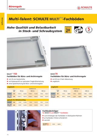 Büroregale
                  Stecksystem Fachböden




                  Multi-Talent: SCHULTE                                                                                -Fachböden
Büroregale




             Hohe Qualität und Belastbarkeit
                   in Steck- und Schraubsystem


                                                                             Tief
                                                                                  e
                                                                                  : 60




                                                                                                                                                                        Tief
                                                                                       0m




                                                                                                                                                                            e
                                                                                      m




                                                                                                                                                                          : 30
                                                                                                                                                                               0m
                                                                                                                                                                                m
             Fachböden für Büro- und Archivregale                                               Fachböden für Büro- und Archivregale
             n mit 25 mm Kantenhöhe                                                             n mit 25 mm 3-fach Abkantung
             n mit Kastenprofil zur optimalen Tragkraftverteilung                               n ungelocht
             n ohne Systemlochung bei Büro- und Archivregalen

             ungelocht                                                                          ungelocht
                                                      Fachbreite mm                                                                        Fachbreite mm
                         Tiefe                                                                              Tiefe
                                     750 mm             1000 mm            1300 mm                                       750 mm              1000 mm              1300 mm
                          mm                                                                                 mm

             verzinkt    600     17207-S   10,90 €   17260-S   15,58 €   17562        19,82 €   verzinkt    300        11013      7,08 €   11433       8,31 €   11043    11,24 €

             RAL 7035                                                                           RAL 7035
                         600     37207-S   14,81 €   37260-S   18,06 €   37562        23,35 €               300        30013      8,14 €   31430       9,30 €   30043    12,84 €
             lichtgrau                                                                          lichtgrau


             gelocht für Mittelanschlag
             verzinkt    600      17207    12,38 €    17261    17,07 €   17561        21,38 €

             RAL 7035
                         600      37207    16,28 €    37261    19,54 €   37561        24,91 €
             lichtgrau




                                                                             Fachbodenträger
                                                                             für BASIC70 und MULTIplus-Fachböden
                                                                             n zum Einhängen der Fachböden in Stecksystem-Rahmen
                                                                             n je Fachboden 4 Stück erforderlich
                                                                             n verzinkt

                                                                                 für BASIC70,
                                                                                                  10332       0,25 €
                                                                                 MULTIplus150




             16
 