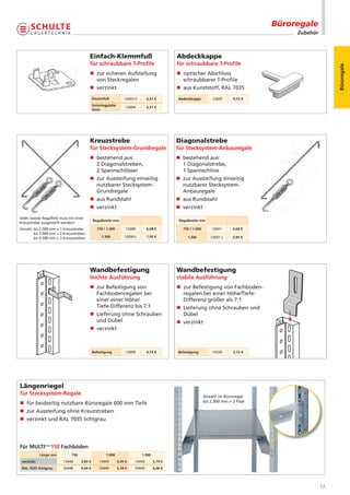 Büroregale
                                                                                                                                           Zubehör



                                         Einfach-Klemmfuß                                    Abdeckkappe
                                         für schraubbare T-Proﬁle                            für schraubbare T-Proﬁle




                                                                                                                                                          Büroregale
                                         n zur sicheren Aufstellung                          n optischer Abschluss
                                           von Steckregalen                                    schraubbarer T-Profile
                                         n verzinkt                                          n aus Kunststoff, RAL 7035
                                             Klemmfuß             12693-S      0,31 €        Abdeckkappe          12820      0,53 €
                                             Unterlegplatte
                                                                   12694       0,31 €
                                             2mm




                                         Kreuzstrebe                                         Diagonalstrebe
                                         für Stecksystem-Grundregale                         für Stecksystem-Anbauregale
                                         n bestehend aus:                                    n bestehend aus:
                                           2 Diagonalstreben,                                  1 Diagonalstrebe,
                                           2 Spannschlösser                                    1 Spannschloss
                                         n zur Aussteifung einseitig                         n zur Aussteifung einseitig
                                           nutzbarer Stecksystem-                              nutzbarer Stecksystem-
                                           Grundregale                                         Anbauregale
                                         n aus Rundstahl                                     n aus Rundstahl
                                         n verzinkt                                          n verzinkt
Jedes zweite Regalfeld muss mit einer
                                             Regalbreite mm                                   Regalbreite mm
Kreuzstrebe ausgesteift werden!
Anzahl: bis 2.500 mm = 1 Kreuzstrebe           750 / 1.000         12690       6,08 €           750 / 1.000       12691     3,04 €
        bis 3.000 mm = 2 Kreuzstreben
        bis 4.500 mm = 3 Kreuzstreben             1.300           12690-L      7,90 €             1.300          12691-L    3,95 €




                                         Wandbefestigung                                     Wandbefestigung
                                         leichte Ausführung                                  stabile Ausführung
                                         n zur Befestigung von                               n zur Befestigung von Fachboden-
                                           Fachbodenregalen bei                                regalen bei einer Höhe/Tiefe-
                                           einer einer Höhe/                                   Differenz größer als 7:1
                                           Tiefe-Differenz bis 7:1                           n Lieferung ohne Schrauben und
                                         n Lieferung ohne Schrauben                            Dübel
                                           und Dübel                                         n verzinkt
                                         n verzinkt



                                             Befestigung           12699       0,73 €        Befestigung          10330      2,72 €




Längenriegel
für Stecksystem-Regale                                                                                        Anzahl im Büroregal:
n für beidseitig nutzbare Büroregale 600 mm Tiefe                                                             bis 2.300 mm = 2 Paar

n zur Aussteifung ohne Kreuzstreben
n verzinkt und RAL 7035 lichtgrau




Für MULTIplus150 Fachböden
            Länge mm          750                    1.000                  1.300
 verzinkt                13448      3,85 €       13449        4,45 €   13450        5,79 €
 RAL 7035 lichtgrau      33448      4,44 €       33449        5,18 €   33450        6,06 €




                                                                                                                                                     17
 