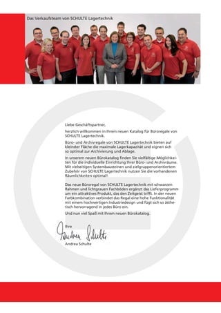 Das Verkaufsteam von SCHULTE Lagertechnik




                  Liebe Geschäftspartner,
                  herzlich willkommen in Ihrem neuen Katalog für Büroregale von
                  SCHULTE Lagertechnik.
                  Büro- und Archivregale von SCHULTE Lagertechnik bieten auf
                  kleinster Fläche die maximale Lagerkapazität und eignen sich
                  so optimal zur Archivierung und Ablage.
                  In unserem neuen Bürokatalog finden Sie vielfältige Möglichkei-
                  ten für die individuelle Einrichtung Ihrer Büro- und Archivräume.
                  Mit vielseitigen Systembausteinen und zielgruppenorientiertem
                  Zubehör von SCHULTE Lagertechnik nutzen Sie die vorhandenen
                  Räumlichkeiten optimal!

                  Das neue Büroregal von SCHULTE Lagertechnik mit schwarzen
                  Rahmen und lichtgrauen Fachböden ergänzt das Lieferprogramm
                  um ein attraktives Produkt, das den Zeitgeist trifft. In der neuen
                  Farbkombination verbindet das Regal eine hohe Funktionalität
                  mit einem hochwertigen Industriedesign und fügt sich so ästhe-
                  tisch hervorragend in jedes Büro ein.
                  Und nun viel Spaß mit Ihrem neuen Bürokatalog.


                  Ihre



                  Andrea Schulte
 