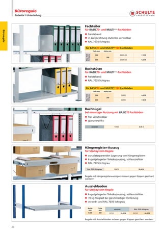 Büroregale
                  Zubehör / Unterteilung



                                           Fachteiler
                                           für BASIC70- und MULTIplus-Fachböden
Büroregale




                                           n freistehend
                                           n in Längsrichtung stufenlos verstellbar
                                           n RAL 7035 lichtgrau

                                           für BASIC70 und MULTIplus150 Fachböden
                                                        Tiefe mm          Höhe mm




                                           RAL 7035
                                           lichtgrau
                                                           300                                33435-25                7,19 €
                                                                            200
                                                           600                                33438-25                9,23 €




                                           Buchstütze
                                           für BASIC70- und MULTIplus-Fachböden
                                           n freistehend
                                           n RAL 7035 lichtgrau


                                           für BASIC70 und MULTIplus150 Fachböden
                                                        Tiefe mm          Höhe mm
                                           RAL 7035
                                           lichtgrau


                                                           300                                   32493                4,63 €
                                                                            200
                                                           600                                   32496                7,06 €




                                           Buchbügel
                                           bei einseitiger Nutzung mit BASIC70 Fachböden
                                           n frei verschiebbar
                                           n glanzverzinkt

                                                       verzinkt                       13443                        4,56 €




                                           Hängeregister-Auszug
                                           für Stecksystem-Regale
                                           n zur platzsparenden Lagerung von Hängeregistern
                                           n kugelgelagerter Teleskopauszug, vollausziehbar
                                           n RAL 7035 lichtgrau

                                              RAL 7035 lichtgrau                      30673                        90,60 €



                                           Regale mit Hängeregisterauszügen müssen gegen Kippen gesichert
                                           werden!


                                           Ausziehboden
                                           für Stecksystem-Regale
                                           n kugelgelagerter Teleskopauszug, vollausziehbar
                                           n 70 kg Traglast bei gleichmäßiger Verteilung
                                           n verzinkt und RAL 7035 lichtgrau

                                               Breite             Tiefe
                                                                                      verzinkt              RAL 7035 lichtgrau
                                                mm                 mm
                                               1.000              300         12719              78,69 €   32723             85,39 €


                                           Regale mit Ausziehboden müssen gegen Kippen gesichert werden!


             20
 