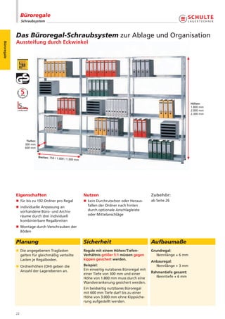 Büroregale
                  Schraubsystem



             Das Büroregal-Schraubsystem zur Ablage und Organisation
             Aussteifung durch Eckwinkel
Büroregale




                                                                                                                                  Höhen:
                                                                                                                                  1.800 mm
                                                                                                                                  2.000 mm
                                                                                                                                  2.300 mm




                     Tiefen:
                    300 mm
                    600 mm


                               Breiten: 750 / 1.0
                                                  00   / 1.300 mm




             Eigenschaften                                          Nutzen                                  Zubehör:
             n für bis zu 192 Ordner pro Regal                      n kein Durchrutschen oder Heraus-       ab Seite 26
             n individuelle Anpassung an                              fallen der Ordner nach hinten
               vorhandene Büro- und Archiv-                           durch optionale Anschlagleiste
               räume durch drei individuell                           oder Mittelanschläge
               kombinierbare Regalbreiten
             n Montage durch Verschrauben der
               Böden


             Planung                                                Sicherheit                              Aufbaumaße
             n Die angegebenen Traglasten                           Regale mit einem Höhen/Tiefen-          Grundregal:
               gelten für gleichmäßig verteilte                     Verhältnis größer 5:1 müssen gegen         Nennlänge + 6 mm
               Lasten je Regalboden.                                kippen gesichert werden.
                                                                                                            Anbauregal:
             n Ordnerhöhen (OH) geben die                           Beispiel:                                 Nennlänge + 3 mm
               Anzahl der Lagerebenen an.                           Ein einseitig nutzbares Büroregal mit
                                                                    einer Tiefe von 300 mm und einer        Rahmentiefe gesamt:
                                                                    Höhe von 1.800 mm muss durch eine          Nenntiefe + 6 mm
                                                                    Wandverankerung gesichert werden.
                                                                    Ein beidseitig nutzbares Büroregal
                                                                    mit 600 mm Tiefe darf bis zu einer
                                                                    Höhe von 3.000 mm ohne Kippsiche-
                                                                    rung aufgestellt werden.


             22
 