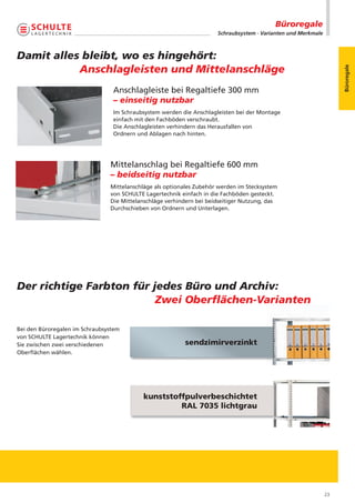 Büroregale
                                                                      Schraubsystem · Varianten und Merkmale



Damit alles bleibt, wo es hingehört:
           Anschlagleisten und Mittelanschläge




                                                                                                                    Büroregale
                                 Anschlagleiste bei Regaltiefe 300 mm
                                 – einseitig nutzbar
                                 Im Schraubsystem werden die Anschlagleisten bei der Montage
                                 einfach mit den Fachböden verschraubt.
                                 Die Anschlagleisten verhindern das Herausfallen von
                                 Ordnern und Ablagen nach hinten.




                                Mittelanschlag bei Regaltiefe 600 mm
                                – beidseitig nutzbar
                                Mittelanschläge als optionales Zubehör werden im Stecksystem
                                von SCHULTE Lagertechnik einfach in die Fachböden gesteckt.
                                Die Mittelanschläge verhindern bei beidseitiger Nutzung, das
                                Durchschieben von Ordnern und Unterlagen.




Der richtige Farbton für jedes Büro und Archiv:
                          Zwei Oberﬂächen-Varianten

Bei den Büroregalen im Schraubsystem
von SCHULTE Lagertechnik können
Sie zwischen zwei verschiedenen                           sendzimirverzinkt
Oberflächen wählen.




                                           kunststoffpulverbeschichtet
                                                    RAL 7035 lichtgrau




                                                                                                               23
 