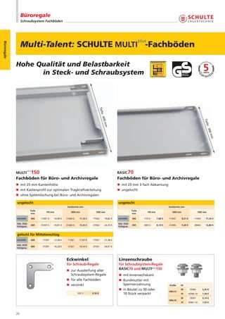 Büroregale
                  Schraubsystem Fachböden




                  Multi-Talent: SCHULTE                                                                                   -Fachböden
Büroregale




             Hohe Qualität und Belastbarkeit
                   in Steck- und Schraubsystem


                                                                                   Tief
                                                                                        e
                                                                                     : 60




                                                                                                                                                                                Tief
                                                                                          0m




                                                                                                                                                                                    e
                                                                                            m




                                                                                                                                                                                  : 30
                                                                                                                                                                                       0m
                                                                                                                                                                                        m
             Fachböden für Büro- und Archivregale                                                     Fachböden für Büro- und Archivregale
             n mit 25 mm Kantenhöhe                                                                   n mit 25 mm 3-fach Abkantung
             n mit Kastenprofil zur optimalen Tragkraftverteilung                                     n ungelocht
             n ohne Systemlochung bei Büro- und Archivregalen

             ungelocht                                                                                ungelocht
                                                      Fachbreite mm                                                                           Fachbreite mm
                         Tiefe                                                                                    Tiefe
                                     750 mm             1000 mm              1300 mm                                        750 mm              1000 mm                    1300 mm
                          mm                                                                                       mm

             verzinkt    600     17207-S   10,90 €   17260-S    15,58 €   17562             19,82 €   verzinkt    300     11013      7,08 €   11433       8,31 €      11043      11,24 €

             RAL 7035                                                                                 RAL 7035
                         600     37207-S   14,81 €   37260-S    18,06 €   37562             23,35 €               300     30013      8,14 €   31430       9,30 €      30043      12,84 €
             lichtgrau                                                                                lichtgrau


             gelocht für Mittelanschlag
             verzinkt    600      17207    12,38 €    17261     17,07 €   17561             21,38 €

             RAL 7035
                         600      37207    16,28 €    37261     19,54 €   37561             24,91 €
             lichtgrau




                                                     Eckwinkel                                        Linsenschraube
                                                     für Schraub-Regale                               für Schraubsystem-Regale
                                                     n zur Aussteifung aller                          BASIC70 und MULTIplus150
                                                       Schraubsystem-Regale                           n mit Innensechskant
                                                     n für alle Fachböden                             n Bundmutter mit
                                                     n verzinkt                                         Sperrverzahnung                       Größe    VE
                                                                                                      n in Beutel zu 50 oder                           50          10360      5,35 €
                                                                                                                                              M6x12
                                                               10313      0,16 €                        10 Stück verpackt                              10      10360-10       1,34 €
                                                                                                                                                       50          10361      6,14 €
                                                                                                                                              M6x16
                                                                                                                                                       10      10361-10       1,53 €




             26
 